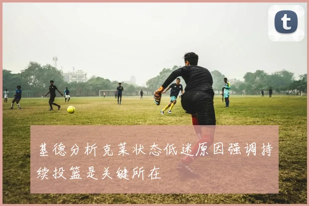 基德分析克莱状态低迷原因强调持续投篮是关键所在