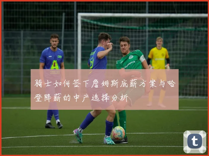 骑士如何签下詹姆斯底薪方案与哈登降薪的中产选择分析