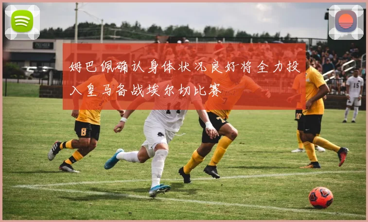 姆巴佩确认身体状况良好将全力投入皇马备战埃尔切比赛