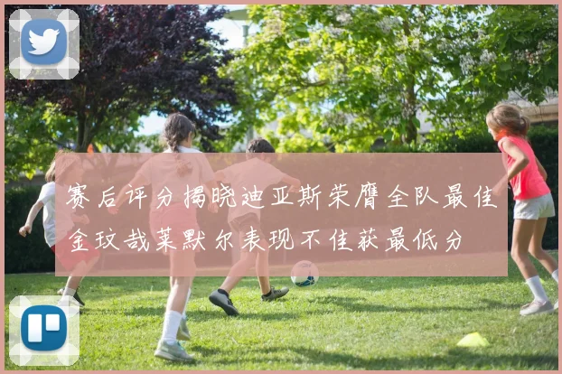赛后评分揭晓迪亚斯荣膺全队最佳金玟哉莱默尔表现不佳获最低分