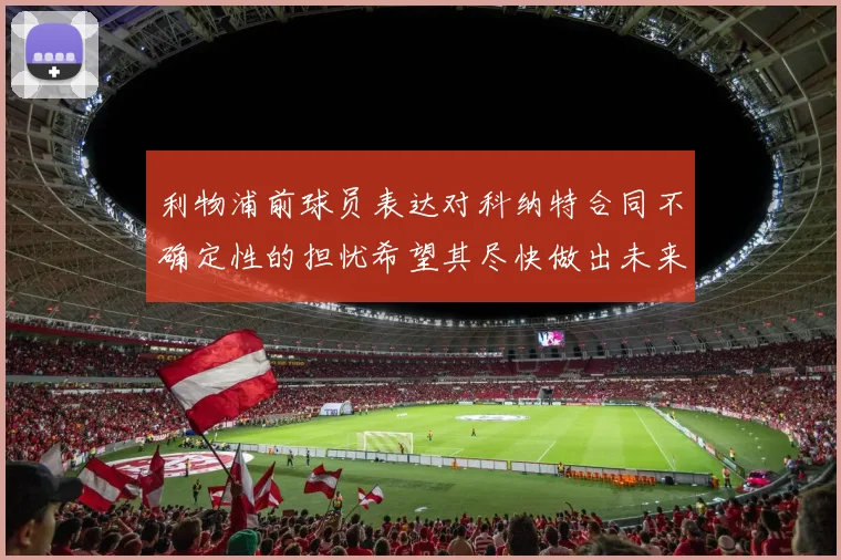 利物浦前球员表达对科纳特合同不确定性的担忧希望其尽快做出未来决定