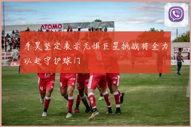 李昊坚定表示无惧巨星挑战将全力以赴守护球门