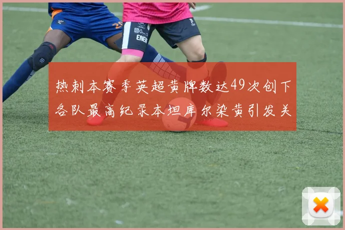 热刺本赛季英超黄牌数达49次创下各队最高纪录本坦库尔染黄引发关注