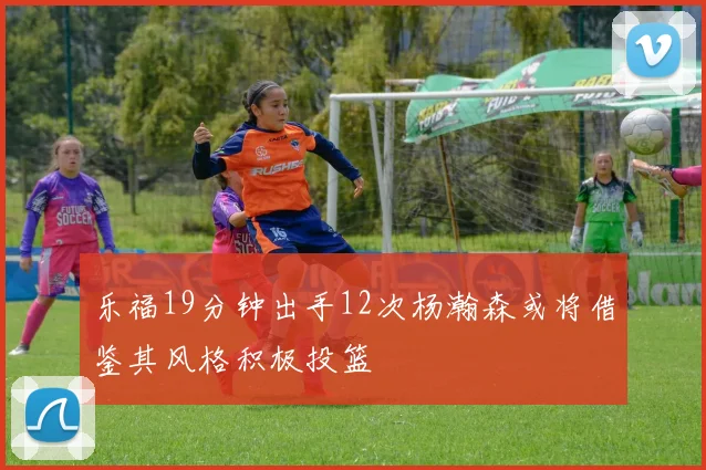 乐福19分钟出手12次杨瀚森或将借鉴其风格积极投篮