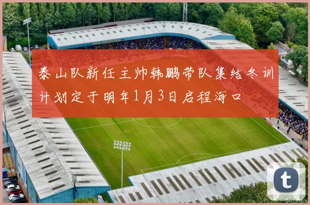 泰山队新任主帅韩鹏带队集结冬训计划定于明年1月3日启程海口