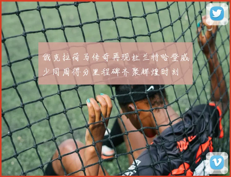 俄克拉荷马传奇再现杜兰特哈登威少同周得分里程碑齐聚辉煌时刻