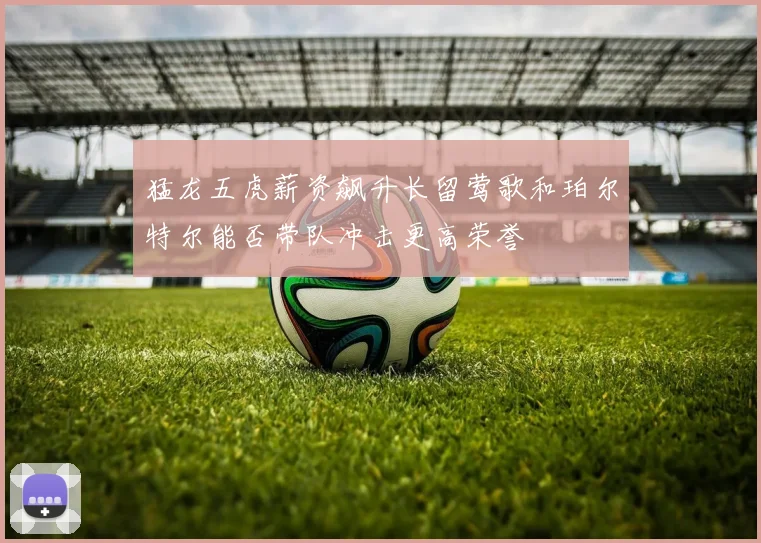猛龙五虎薪资飙升长留莺歌和珀尔特尔能否带队冲击更高荣誉
