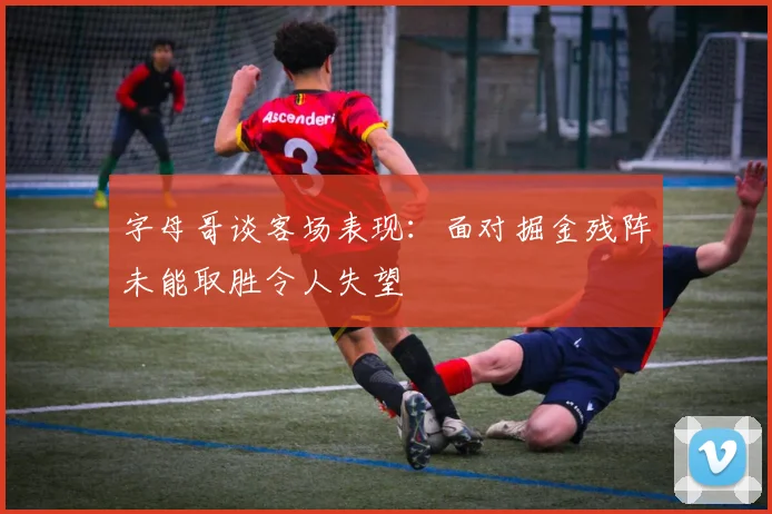 字母哥谈客场表现：面对掘金残阵未能取胜令人失望