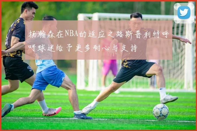 杨瀚森在NBA的适应之路斯普利特呼吁球迷给予更多耐心与支持