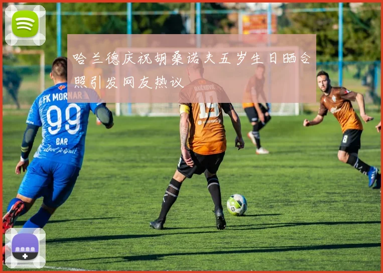 哈兰德庆祝胡桑诺夫五岁生日晒合照引发网友热议
