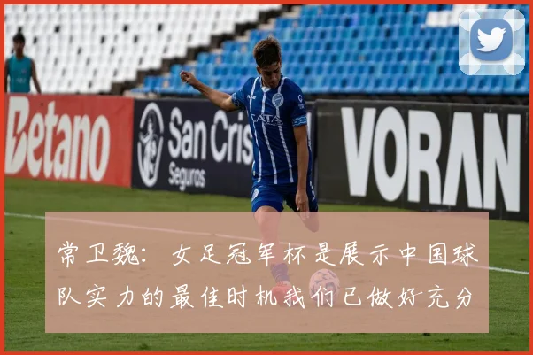 常卫魏：女足冠军杯是展示中国球队实力的最佳时机我们已做好充分准备