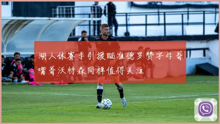 湖人休赛季引援瞄准德罗赞字母哥嘴哥沃特森同样值得关注