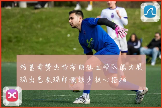约基奇赞杰伦布朗独立带队能力展现出色表现即便缺少核心搭档