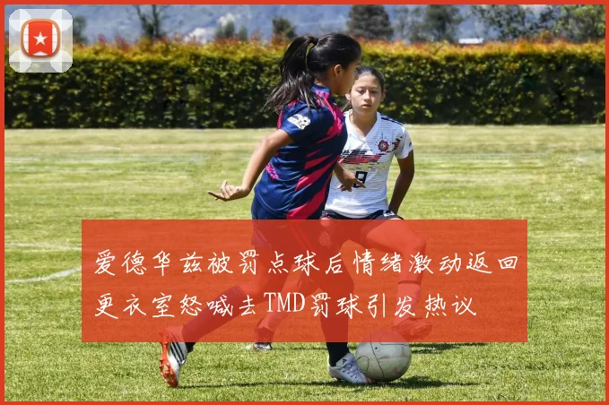 爱德华兹被罚点球后情绪激动返回更衣室怒喊去TMD罚球引发热议